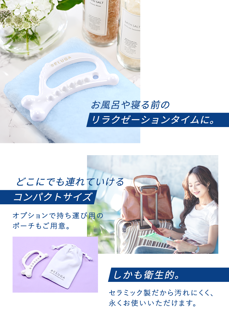 お風呂や寝る前のリラクゼーションタイムに。どこにでも連れていけるコンパクトサイズオプションで持ち運び用のポーチもご用意。しかも衛生的。セラミック製だから汚れにくく、永くお使いいただけます。
