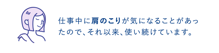 仕事中に肩のこりが気になることがあったので、それ以来、使い続けています。