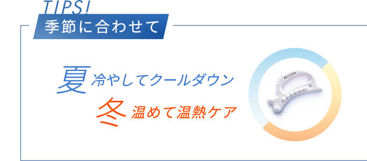 TIPS! 季節に合わせて	夏冷やしてクールダウン 冬温めて温熱ケア